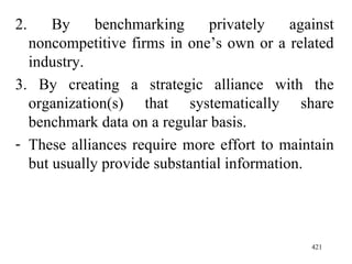 2. By benchmarking privately against noncompetitive firms in one’s own or a related industry. 3. By creating a strategic alliance with the organization(s) that systematically share benchmark data on a regular basis.  These alliances require more effort to maintain but usually provide substantial information. 