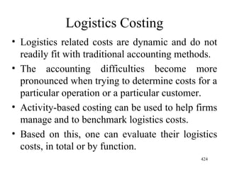 Logistics Costing Logistics related costs are dynamic and do not readily fit with traditional accounting methods. The accounting difficulties become more pronounced when trying to determine costs for a particular operation or a particular customer. Activity-based costing can be used to help firms manage and to benchmark logistics costs. Based on this, one can evaluate their logistics costs, in total or by function.  