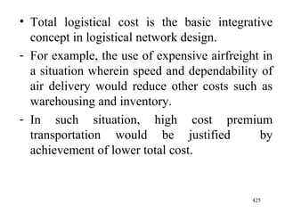Total logistical cost is the basic integrative concept in logistical network design. For example, the use of expensive airfreight in a situation wherein speed and dependability of air delivery would reduce other costs such as warehousing and inventory. In such situation, high cost premium transportation would be justified  by achievement of lower total cost.  
