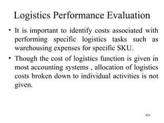Logistics Performance Evaluation It is important to identify costs associated with performing specific logistics tasks such as warehousing expenses for specific SKU. Though the cost of logistics function is given in most accounting systems , allocation of logistics costs broken down to individual activities is not given. 