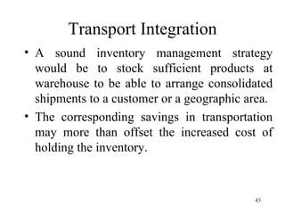 Transport Integration A sound inventory management strategy would be to stock sufficient products at warehouse to be able to arrange consolidated shipments to a customer or a geographic area. The corresponding savings in transportation may more than offset the increased cost of holding the inventory. 