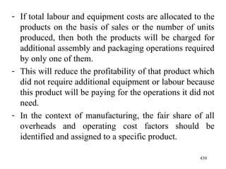 If total labour and equipment costs are allocated to the products on the basis of sales or the number of units produced, then both the products will be charged for additional assembly and packaging operations required by only one of them. This will reduce the profitability of that product which did not require additional equipment or labour because this product will be paying for the operations it did not need. In the context of manufacturing, the fair share of all overheads and operating cost factors should be identified and assigned to a specific product.  