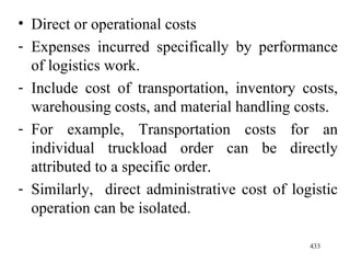 Direct or operational costs Expenses incurred specifically by performance of logistics work. Include cost of transportation, inventory costs, warehousing costs, and material handling costs. For example, Transportation costs for an individual truckload order can be directly attributed to a specific order.  Similarly,  direct administrative cost of logistic operation can be isolated. 