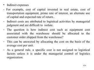 Indirect expenses - For example, cost of capital invested in real estate, cost of transportation equipment, prime rate of interest, an alternate use of capital and expected rate of return..  Indirect costs are attributed to logistical activities by managerial judgment and are difficult to  isolate. The question is how indirect cost such as equipment cost associated with the warehouse should be allocated to the customer order shipped from the warehouse? This can be answered by allocating the cost on the basis of the average cost per unit.  As a general rule, a specific cost is not assigned to logistical factors unless it is under the managerial control of logistics organization. 