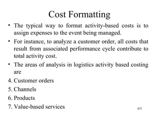 Cost Formatting The typical way to format activity-based costs is to assign expenses to the event being managed. For instance, to analyze a customer order, all costs that result from associated performance cycle contribute to total activity cost. The areas of analysis in logistics activity based costing are Customer orders Channels Products Value-based services 