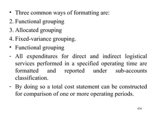 Three common ways of formatting are: Functional grouping Allocated grouping Fixed-variance grouping. Functional grouping All expenditures for direct and indirect logistical services performed in a specified operating time are formatted and reported under sub-accounts classification. By doing so a total cost statement can be constructed for comparison of one or more operating periods. 