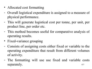 Allocated cost formatting Overall logistical expenditure is assigned to a measure of physical performance. This will generate logistical cost per tonne, per unit, per product line, per order etc. This method becomes useful for comparative analysis of operating results. Fixed-variance grouping Consists of assigning costs either fixed or variable to the operating expenditure that result from different volumes of activity. The formatting will use use fixed and variable costs separately. 