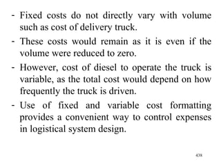 Fixed costs do not directly vary with volume such as cost of delivery truck. These costs would remain as it is even if the volume were reduced to zero. However, cost of diesel to operate the truck is variable, as the total cost would depend on how frequently the truck is driven. Use of fixed and variable cost formatting provides a convenient way to control expenses in logistical system design. 