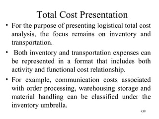 Total Cost Presentation For the purpose of presenting logistical total cost analysis, the focus remains on inventory and transportation. Both inventory and transportation expenses can be represented in a format that includes both activity and functional cost relationship. For example, communication costs associated with order processing, warehousing storage and material handling can be classified under the inventory umbrella. 