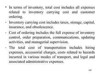 In terms of inventory, total cost includes all expenses related to inventory carrying cost and customer ordering. Inventory carrying cost includes taxes, storage, capital, insurance, and obsolescence. Cost of ordering includes the full expense of inventory control, order preparation, communications, updating activities, and managerial supervision. The total cost of transportation includes hiring expenses, accessorial charges, costs related to hazards incurred in various modes of transport, and legal and associated administrative expenses.  