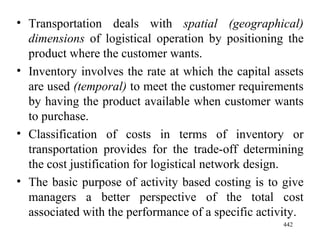 Transportation deals with  spatial (geographical) dimensions  of logistical operation by positioning the product where the customer wants. Inventory involves the rate at which the capital assets are used  (temporal)  to meet the customer requirements by having the product available when customer wants to purchase. Classification of costs in terms of inventory or transportation provides for the trade-off determining the cost justification for logistical network design.  The basic purpose of activity based costing is to give managers a better perspective of the total cost associated with the performance of a specific activity. 