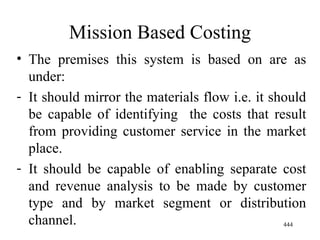 Mission Based Costing The premises this system is based on are as under: It should mirror the materials flow i.e. it should be capable of identifying  the costs that result from providing customer service in the market place. It should be capable of enabling separate cost and revenue analysis to be made by customer type and by market segment or distribution channel.  