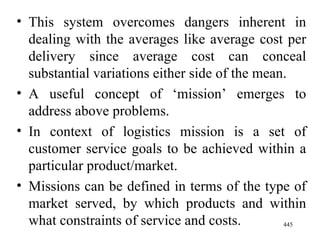 This system overcomes dangers inherent in dealing with the averages like average cost per delivery since average cost can conceal substantial variations either side of the mean. A useful concept of ‘mission’ emerges to address above problems. In context of logistics mission is a set of customer service goals to be achieved within a particular product/market. Missions can be defined in terms of the type of market served, by which products and within what constraints of service and costs.  