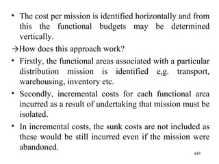 The cost per mission is identified horizontally and from this the functional budgets may be determined vertically.  -> How does this approach work? Firstly, the functional areas associated with a particular distribution mission is identified e,g. transport, warehousing, inventory etc. Secondly, incremental costs for each functional area incurred as a result of undertaking that mission must be isolated. In incremental costs, the sunk costs are not included as these would be still incurred even if the mission were abandoned. 