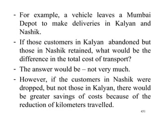 For example, a vehicle leaves a Mumbai Depot to make deliveries in Kalyan and Nashik. If those customers in Kalyan  abandoned but those in Nashik retained, what would be the difference in the total cost of transport? The answer would be – not very much. However, if the customers in Nashik were dropped, but not those in Kalyan, there would be greater savings of costs because of the reduction of kilometers travelled.  