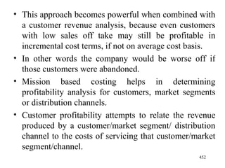 This approach becomes powerful when combined with a customer revenue analysis, because even customers with low sales off take may still be profitable in incremental cost terms, if not on average cost basis. In other words the company would be worse off if those customers were abandoned. Mission based costing helps in determining profitability analysis for customers, market segments or distribution channels. Customer profitability attempts to relate the revenue produced by a customer/market segment/ distribution channel to the costs of servicing that customer/market segment/channel.  