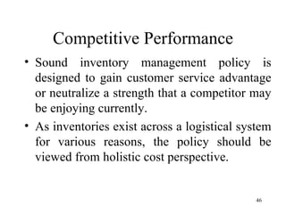 Competitive Performance Sound inventory management policy is designed to gain customer service advantage or neutralize a strength that a competitor may be enjoying currently. As inventories exist across a logistical system for various reasons, the policy should be viewed from holistic cost perspective.  