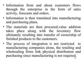Information from and about customers flows through the enterprise in the form of sales activity, forecasts and orders. Information is then translated into manufacturing and purchasing plans. The materials are then procured,value addition takes place along with the inventory flow ultimately resulting into transfer of ownership of finished products to the customers. The process of integration is not restricted  to manufacturing companies alone, the retailing and wholesaling firms link physical distribution and purchasing since manufacturing is not required.  