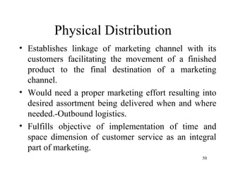 Physical Distribution Establishes linkage of marketing channel with its customers facilitating the movement of a finished product to the final destination of a marketing channel. Would need a proper marketing effort resulting into desired assortment being delivered when and where needed.-Outbound logistics. Fulfills objective of implementation of time and space dimension of customer service as an integral part of marketing. 