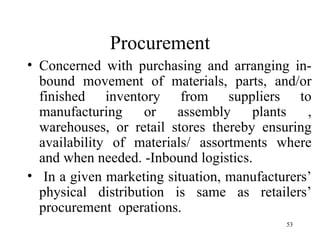 Procurement Concerned with purchasing and arranging in-bound movement of materials, parts, and/or finished inventory from suppliers to manufacturing or assembly plants , warehouses, or retail stores thereby ensuring availability of materials/ assortments where and when needed. -Inbound logistics.  In a given marketing situation, manufacturers’ physical distribution is same as retailers’ procurement  operations. 