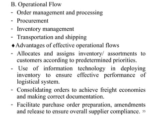 B. Operational Flow Order management and processing Procurement Inventory management Transportation and shipping  Advantages of effective operational flows Allocates and assigns inventory/ assortments to customers according to predetermined priorities.  - Use of information technology in deploying inventory to ensure effective performance of logistical system.  Consolidating orders to achieve freight economies and making correct documentation. Facilitate purchase order preparation, amendments and release to ensure overall supplier compliance. 
