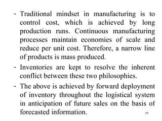 Traditional mindset in manufacturing is to control cost, which is achieved by long production runs. Continuous manufacturing processes maintain economies of scale and reduce per unit cost. Therefore, a narrow line of products is mass produced. Inventories are kept to resolve the inherent conflict between these two philosophies. The above is achieved by forward deployment of inventory throughout the logistical system in anticipation of future sales on the basis of forecasted information.  