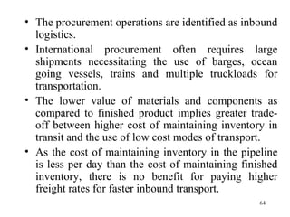 The procurement operations are identified as inbound logistics. International procurement often requires large shipments necessitating the use of barges, ocean going vessels, trains and multiple truckloads for transportation. The lower value of materials and components as compared to finished product implies greater trade-off between higher cost of maintaining inventory in transit and the use of low cost modes of transport. As the cost of maintaining inventory in the pipeline is less per day than the cost of maintaining finished inventory, there is no benefit for paying higher freight rates for faster inbound transport.  
