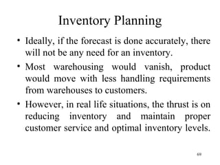 Inventory Planning Ideally, if the forecast is done accurately, there will not be any need for an inventory. Most warehousing would vanish, product would move with less handling requirements from warehouses to customers. However, in real life situations, the thrust is on reducing inventory and maintain proper customer service and optimal inventory levels.  