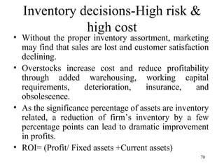 Inventory decisions-High risk & high cost Without the proper inventory assortment, marketing may find that sales are lost and customer satisfaction declining. Overstocks increase cost and reduce profitability through added warehousing, working capital requirements, deterioration, insurance, and obsolescence. As the significance percentage of assets are inventory related, a reduction of firm’s inventory by a few percentage points can lead to dramatic improvement in profits.  ROI= (Profit/ Fixed assets +Current assets)  