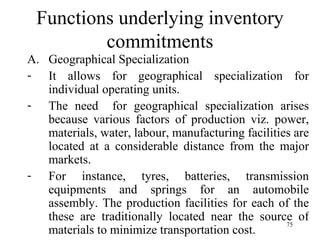 Functions underlying inventory commitments Geographical Specialization It allows for geographical specialization for individual operating units. The need  for geographical specialization arises because various factors of production viz. power, materials, water, labour, manufacturing facilities are located at a considerable distance from the major markets. For instance, tyres, batteries, transmission equipments and springs for an automobile assembly. The production facilities for each of the these are traditionally located near the source of materials to minimize transportation cost. 