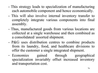 - This strategy leads to specialization of manufacturing each automobile component and hence economically. - This will also involve internal inventory transfer to completely integrate various components into final assembly.  - Thus, manufactured goods from various locations are collected at a single warehouse and then combined as a consolidated/ assorted shipment. - P&G uses distribution centres to combine products from its laundry, food, and healthcare divisions to offer the customer a single integrated shipment. Economies gained through geographical specialization invariably offset increased inventory and transportation cost.  