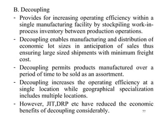 B. Decoupling Provides for increasing operating efficiency within a single manufacturing facility by stockpiling work-in-process inventory between production operations. Decoupling enables manufacturing and distribution of economic lot sizes in anticipation of sales thus ensuring large sized shipments with minimum freight cost. Decoupling permits products manufactured over a period of time to be sold as an assortment. Decoupling increases the operating efficiency at a single location while geographical specialization includes multiple locations.  However, JIT,DRP etc have reduced the economic benefits of decoupling considerably. 