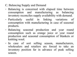 C. Balancing Supply and Demand  Balancing is concerned with elapsed time between consumption and manufacturing as balancing inventory reconciles supply availability with demand. Particularly useful in linking variations of consumption with manufacturing in case of seasonal products. Balancing seasonal production and year round consumption such as orange juice or year round production and seasonal consumption of blankets or knitting wool. In case of sort selling season, manufacturers, wholesalers and retailers are forced to take an inventory position far in advance of peak selling season. 
