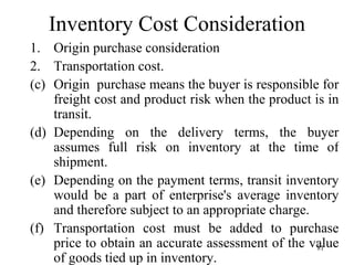 Inventory Cost Consideration Origin purchase consideration Transportation cost. Origin  purchase means the buyer is responsible for freight cost and product risk when the product is in transit. Depending on the delivery terms, the buyer assumes full risk on inventory at the time of shipment. Depending on the payment terms, transit inventory would be a part of enterprise's average inventory and therefore subject to an appropriate charge. Transportation cost must be added to purchase price to obtain an accurate assessment of the value of goods tied up in inventory. 