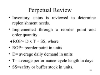 Perpetual Review Inventory status is reviewed to determine replenishment needs. Implemented through a reorder point and order quantity.  ROP= D x T + SS, where ROP= reorder point in units D= average daily demand in units T= average performance-cycle length in days SS=safety or buffer stock in units. 