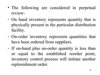 The following are considered in perpetual review: On hand inventory represents quantity that is physically present in the particular distribution facility. On-order inventory represents quantities that have been ordered from suppliers. If on-hand plus on-order quantity is less than or equal to the established reorder point, inventory control process will initiate another replenishment order.  