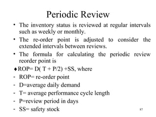 Periodic Review The inventory status is reviewed at regular intervals such as weekly or monthly. The re-order point is adjusted to consider the extended intervals between reviews. The formula for calculating the periodic review reorder point is  ROP= D( T + P/2) +SS, where ROP= re-order point  D=average daily demand T= average performance cycle length P=review period in days SS= safety stock 