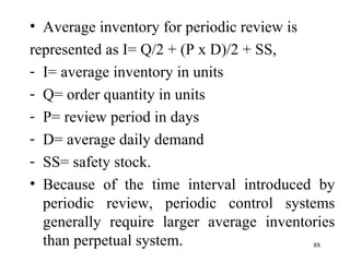 Average inventory for periodic review is represented as I= Q/2 + (P x D)/2 + SS, I= average inventory in units Q= order quantity in units P= review period in days D= average daily demand SS= safety stock. Because of the time interval introduced by periodic review, periodic control systems generally require larger average inventories than perpetual system.  