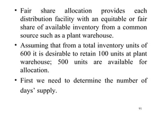 Fair share allocation provides each distribution facility with an equitable or fair share of available inventory from a common source such as a plant warehouse. Assuming that from a total inventory units of 600 it is desirable to retain 100 units at plant warehouse; 500 units are available for allocation.  First we need to determine the number of days’ supply.   