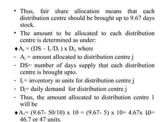 Thus, fair share allocation means that each distribution centre should be brought up to 9.67 days stock. The amount to be allocated to each distribution centre is determined as under:  A j  = (DS – I j  /D j  ) x D j , where A j  = amount allocated to distribution centre j DS= number of days supply that each distribution centre is brought upto. I j  = inventory in units for distribution centre j D j = daily demand  for distribution centre j Thus, the amount allocated to distribution centre 1 will be  A 1 = (9.67- 50/10) x 10 = (9.67- 5) x 10= 4.67x 10= 46.7 or 47 units. 