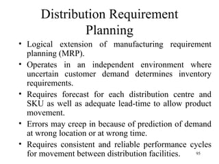 Distribution Requirement Planning Logical extension of manufacturing requirement planning (MRP). Operates in an independent environment where uncertain customer demand determines inventory requirements.  Requires forecast for each distribution centre and SKU as well as adequate lead-time to allow product movement. Errors may creep in because of prediction of demand at wrong location or at wrong time.  Requires consistent and reliable performance cycles for movement between distribution facilities.  