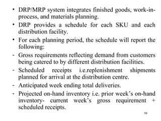 DRP/MRP system integrates finished goods, work-in-process, and materials planning. DRP provides a schedule for each SKU and each distribution facility. For each planning period, the schedule will report the following: Gross requirements reflecting demand from customers being catered to by different distribution facilities. Scheduled receipts i.e.replenishment shipments planned for arrival at the distribution centre. Anticipated week ending total deliveries. Projected on-hand inventory i.e. prior week’s on-hand inventory- current week’s gross requirement + scheduled receipts.  