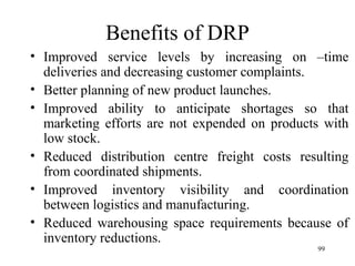 Benefits of DRP Improved service levels by increasing on –time deliveries and decreasing customer complaints. Better planning of new product launches. Improved ability to anticipate shortages so that marketing efforts are not expended on products with low stock.  Reduced distribution centre freight costs resulting from coordinated shipments. Improved inventory visibility and coordination between logistics and manufacturing. Reduced warehousing space requirements because of inventory reductions. 