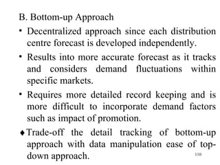 <ul><li>B. Bottom-up Approach </li></ul><ul><li>Decentralized approach since each distribution centre forecast is develope...
