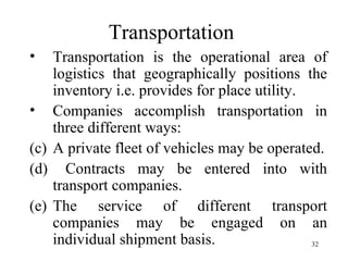 Transportation  <ul><li>Transportation is the operational area of logistics that geographically positions the inventory i....