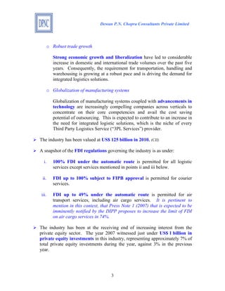 Dewan P.N. Chopra Consultants Private Limited




   o Robust trade growth

       Strong economic growth and liberalization have led to considerable
       increase in domestic and international trade volumes over the past five
       years. Consequently, the requirement for transportation, handling and
       warehousing is growing at a robust pace and is driving the demand for
       integrated logistics solutions.

   o Globalization of manufacturing systems

       Globalization of manufacturing systems coupled with advancements in
       technology are increasingly compelling companies across verticals to
       concentrate on their core competencies and avail the cost saving
       potential of outsourcing. This is expected to contribute to an increase in
       the need for integrated logistic solutions, which is the niche of every
       Third Party Logistics Service (“3PL Services”) provider.

The industry has been valued at US$ 125 billion in 2010. (CII)

A snapshot of the FDI regulations governing the industry is as under:

  i.   100% FDI under the automatic route is permitted for all logistic
       services except services mentioned in points ii and iii below.

 ii.   FDI up to 100% subject to FIPB approval is permitted for courier
       services.

iii.   FDI up to 49% under the automatic route is permitted for air
       transport services, including air cargo services. It is pertinent to
       mention in this context, that Press Note 1 (2007) that is expected to be
       imminently notified by the DIPP proposes to increase the limit of FDI
       on air cargo services in 74%.

The industry has been at the receiving end of increasing interest from the
private equity sector. The year 2007 witnessed just under US$ 1 billion in
private equity investments in this industry, representing approximately 7% of
total private equity investments during the year, against 3% in the previous
year.




                                      3
 
