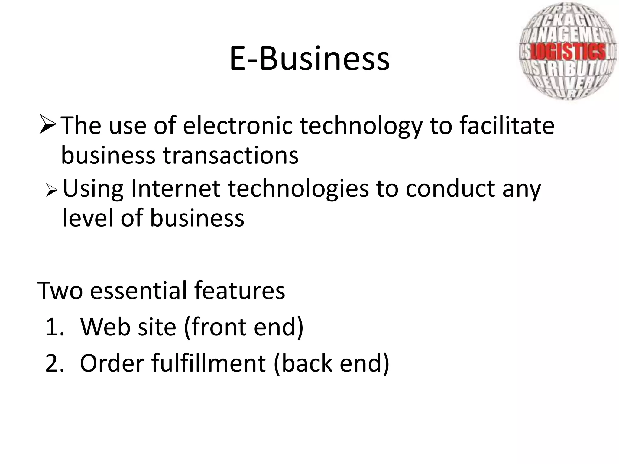 The use of electronic technology to facilitate
business transactions
Using Internet technologies to conduct any
level of business
Two essential features
1. Web site (front end)
2. Order fulfillment (back end)
E-Business
 