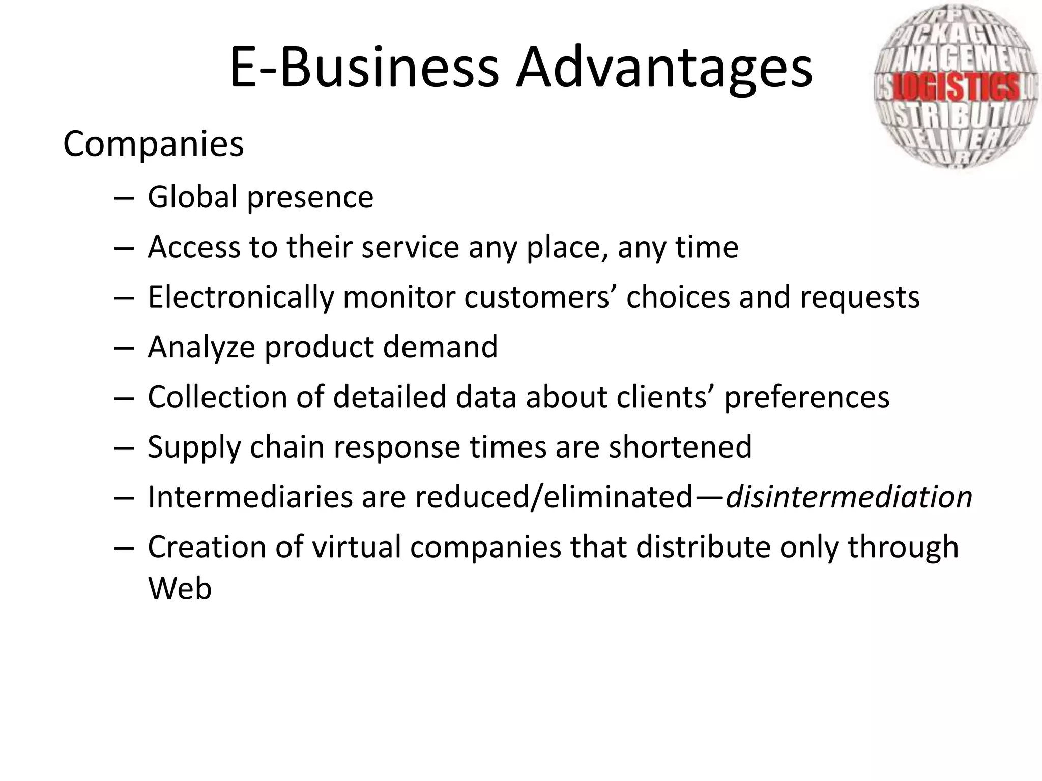 Companies
– Global presence
– Access to their service any place, any time
– Electronically monitor customers’ choices and requests
– Analyze product demand
– Collection of detailed data about clients’ preferences
– Supply chain response times are shortened
– Intermediaries are reduced/eliminated—disintermediation
– Creation of virtual companies that distribute only through
Web
E-Business Advantages
 