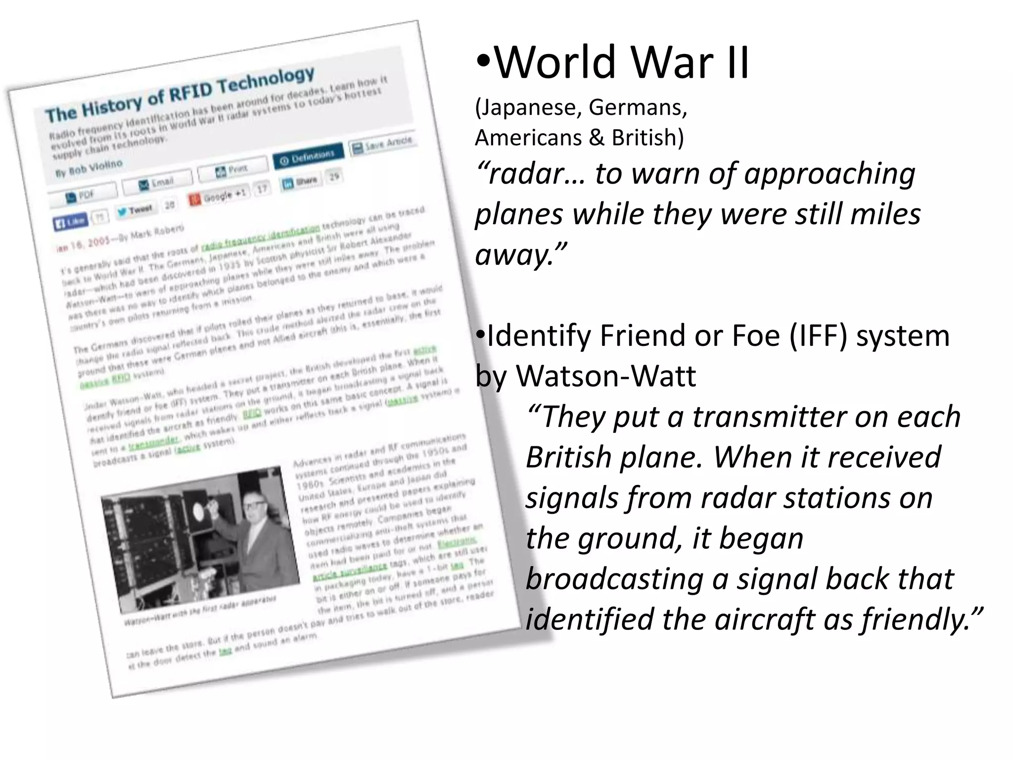 •World War II
(Japanese, Germans,
Americans & British)
“radar… to warn of approaching
planes while they were still miles
away.”
•Identify Friend or Foe (IFF) system
by Watson-Watt
“They put a transmitter on each
British plane. When it received
signals from radar stations on
the ground, it began
broadcasting a signal back that
identified the aircraft as friendly.”
 