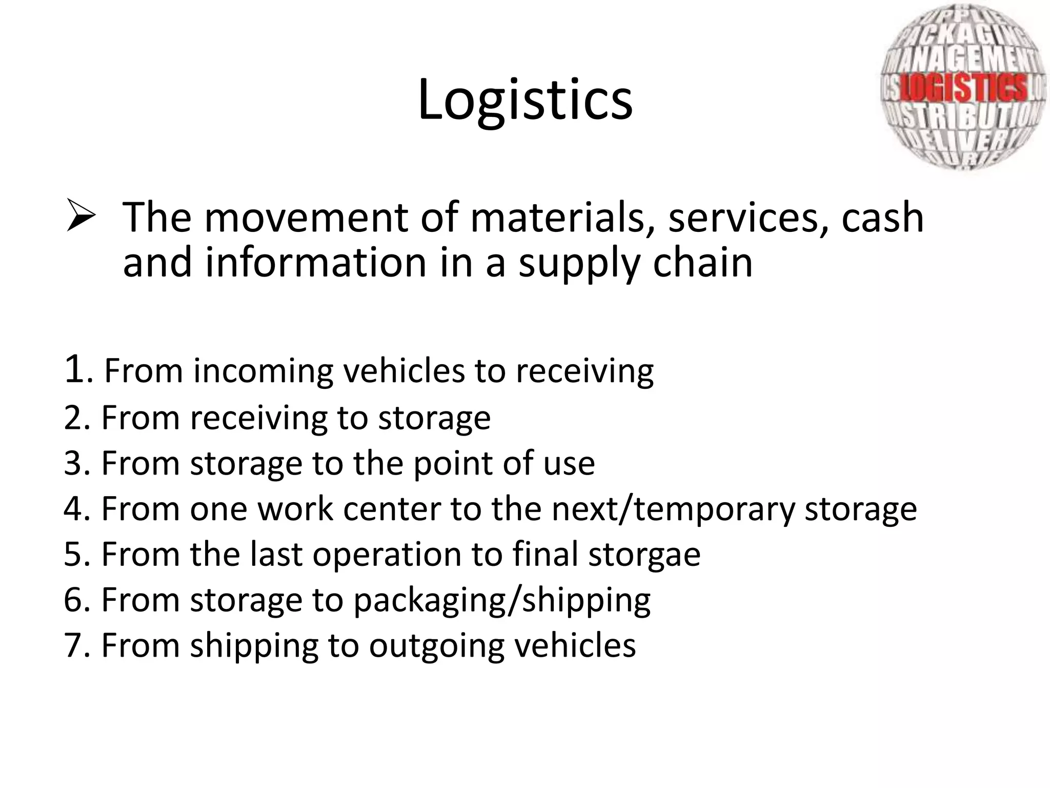  The movement of materials, services, cash
and information in a supply chain
1. From incoming vehicles to receiving
2. From receiving to storage
3. From storage to the point of use
4. From one work center to the next/temporary storage
5. From the last operation to final storgae
6. From storage to packaging/shipping
7. From shipping to outgoing vehicles
Logistics
 